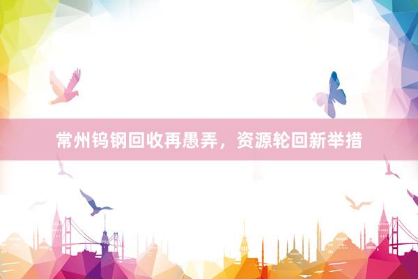 常州钨钢回收再愚弄，资源轮回新举措