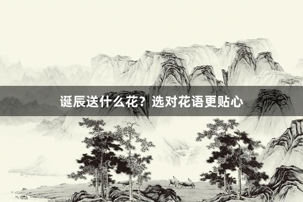 诞辰送什么花？选对花语更贴心