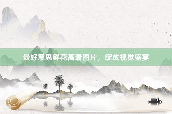 最好意思鲜花高清图片，绽放视觉盛宴